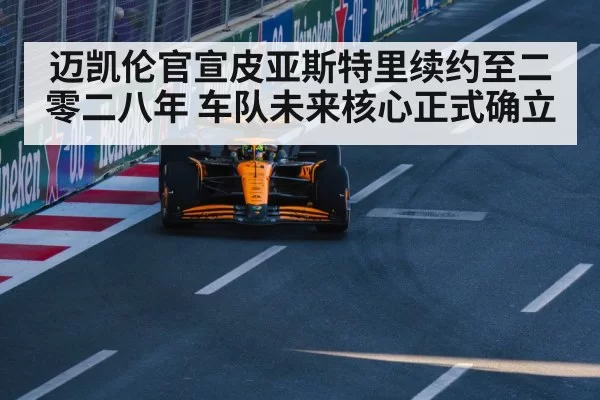 迈凯伦官宣皮亚斯特里续约至二零二八年 车队未来核心正式确立